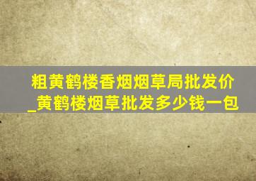 粗黄鹤楼香烟烟草局批发价_黄鹤楼烟草批发多少钱一包