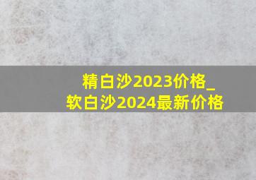 精白沙2023价格_软白沙2024最新价格
