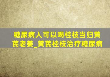 糖尿病人可以喝桂枝当归黄芪老姜_黄芪桂枝治疗糖尿病