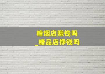 糖烟店赚钱吗_糖品店挣钱吗