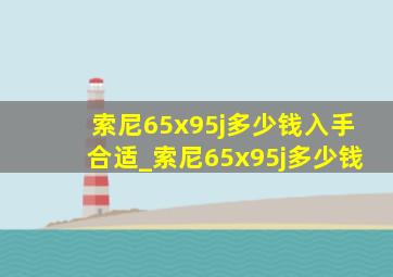 索尼65x95j多少钱入手合适_索尼65x95j多少钱