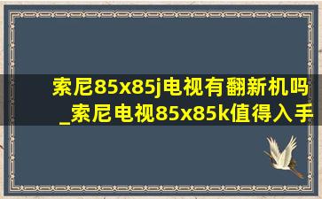 索尼85x85j电视有翻新机吗_索尼电视85x85k值得入手吗