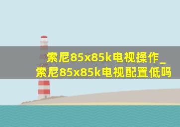 索尼85x85k电视操作_索尼85x85k电视配置低吗