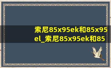 索尼85x95ek和85x95el_索尼85x95ek和85x95j对比