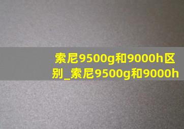 索尼9500g和9000h区别_索尼9500g和9000h