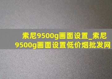 索尼9500g画面设置_索尼9500g画面设置(低价烟批发网)