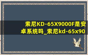 索尼KD-65X9000F是安卓系统吗_索尼kd-65x9000f哪一年的