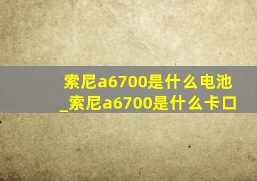 索尼a6700是什么电池_索尼a6700是什么卡口