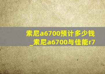 索尼a6700预计多少钱_索尼a6700与佳能r7