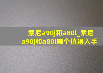 索尼a90j和a80l_索尼a90j和a80l哪个值得入手