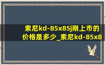 索尼kd-85x85j刚上市的价格是多少_索尼kd-85x85k价格多少合适入手