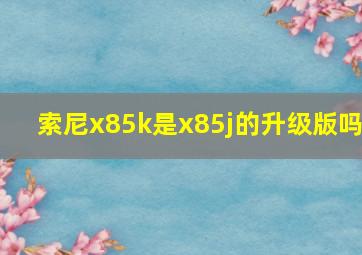 索尼x85k是x85j的升级版吗