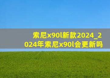 索尼x90l新款2024_2024年索尼x90l会更新吗