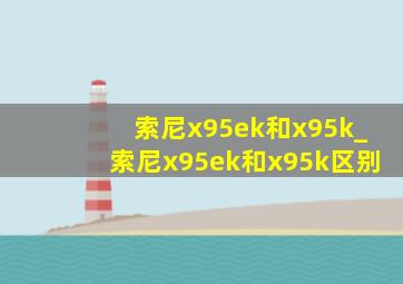 索尼x95ek和x95k_索尼x95ek和x95k区别