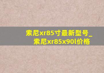 索尼xr85寸最新型号_索尼xr85x90l价格