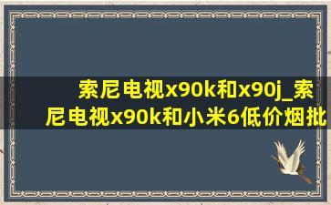 索尼电视x90k和x90j_索尼电视x90k和小米6(低价烟批发网)版哪个好