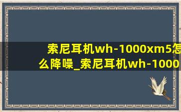 索尼耳机wh-1000xm5怎么降噪_索尼耳机wh-1000xm5怎么配对