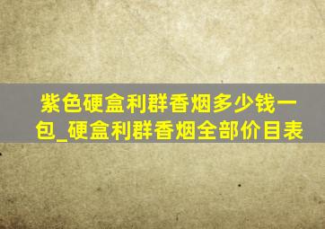 紫色硬盒利群香烟多少钱一包_硬盒利群香烟全部价目表