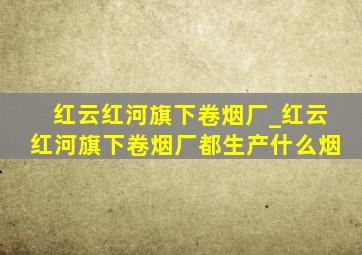 红云红河旗下卷烟厂_红云红河旗下卷烟厂都生产什么烟