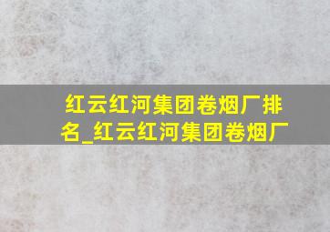 红云红河集团卷烟厂排名_红云红河集团卷烟厂