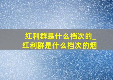 红利群是什么档次的_红利群是什么档次的烟