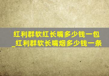 红利群软红长嘴多少钱一包_红利群软长嘴烟多少钱一条