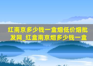 红南京多少钱一盒烟(低价烟批发网)_红盒南京烟多少钱一盒