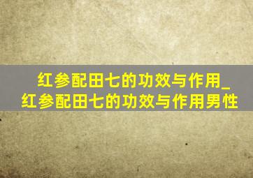 红参配田七的功效与作用_红参配田七的功效与作用男性