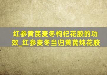 红参黄芪麦冬枸杞花胶的功效_红参麦冬当归黄芪炖花胶