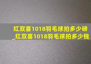 红双喜1018羽毛球拍多少磅_红双喜1018羽毛球拍多少钱