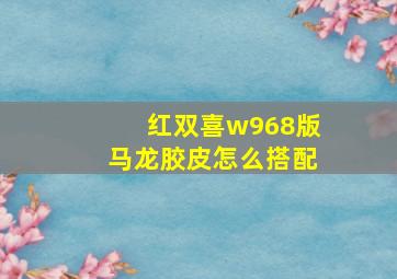 红双喜w968版马龙胶皮怎么搭配