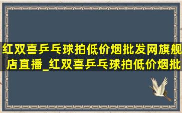 红双喜乒乓球拍(低价烟批发网)旗舰店直播_红双喜乒乓球拍(低价烟批发网)旗舰店直播间