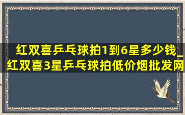 红双喜乒乓球拍1到6星多少钱_红双喜3星乒乓球拍(低价烟批发网)旗舰店