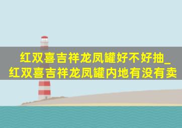 红双喜吉祥龙凤罐好不好抽_红双喜吉祥龙凤罐内地有没有卖