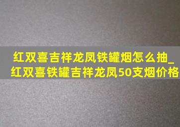 红双喜吉祥龙凤铁罐烟怎么抽_红双喜铁罐吉祥龙凤50支烟价格