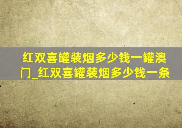 红双喜罐装烟多少钱一罐澳门_红双喜罐装烟多少钱一条