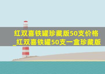 红双喜铁罐珍藏版50支价格_红双喜铁罐50支一盒珍藏版