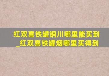 红双喜铁罐铜川哪里能买到_红双喜铁罐烟哪里买得到