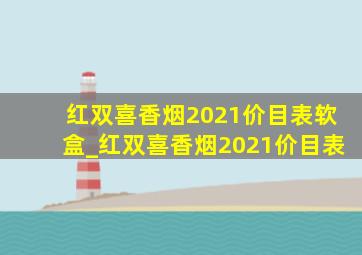 红双喜香烟2021价目表软盒_红双喜香烟2021价目表