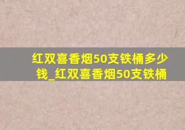 红双喜香烟50支铁桶多少钱_红双喜香烟50支铁桶