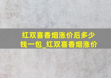 红双喜香烟涨价后多少钱一包_红双喜香烟涨价