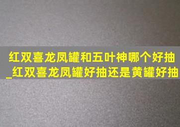 红双喜龙凤罐和五叶神哪个好抽_红双喜龙凤罐好抽还是黄罐好抽