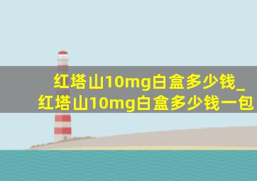 红塔山10mg白盒多少钱_红塔山10mg白盒多少钱一包