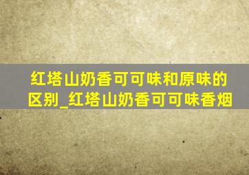 红塔山奶香可可味和原味的区别_红塔山奶香可可味香烟