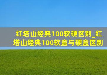 红塔山经典100软硬区别_红塔山经典100软盒与硬盒区别