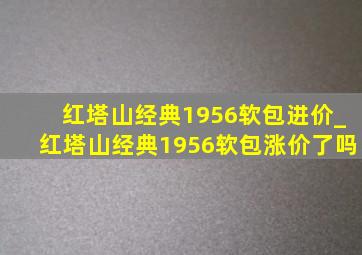 红塔山经典1956软包进价_红塔山经典1956软包涨价了吗