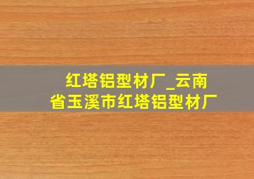 红塔铝型材厂_云南省玉溪市红塔铝型材厂