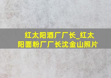 红太阳酒厂厂长_红太阳面粉厂厂长沈金山照片