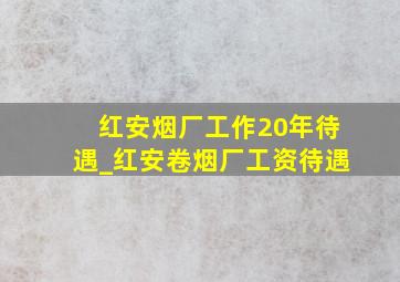 红安烟厂工作20年待遇_红安卷烟厂工资待遇