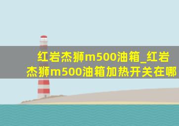 红岩杰狮m500油箱_红岩杰狮m500油箱加热开关在哪